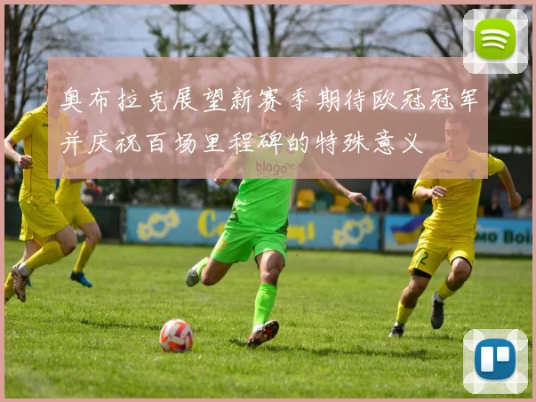 奥布拉克展望新赛季期待欧冠冠军并庆祝百场里程碑的特殊意义