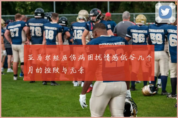 亚马尔经历伤病困扰情感低谷几个月的挫败与无奈