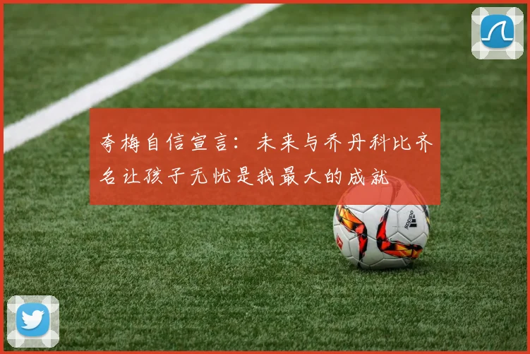 夸梅自信宣言：未来与乔丹科比齐名让孩子无忧是我最大的成就