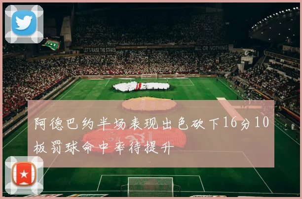阿德巴约半场表现出色砍下16分10板罚球命中率待提升