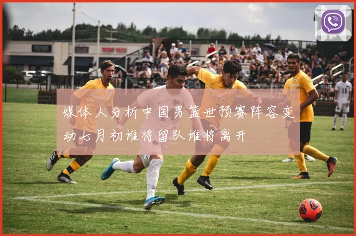 媒体人分析中国男篮世预赛阵容变动七月初谁将留队谁将离开