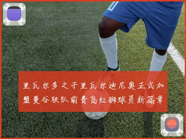 里瓦尔多之子里瓦尔迪尼奥正式加盟曼谷联队前青岛红狮球员新篇章开启