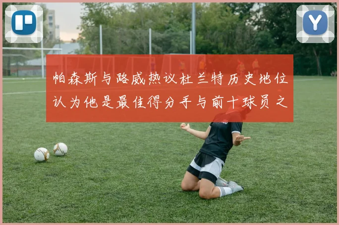 帕森斯与路威热议杜兰特历史地位认为他是最佳得分手与前十球员之一