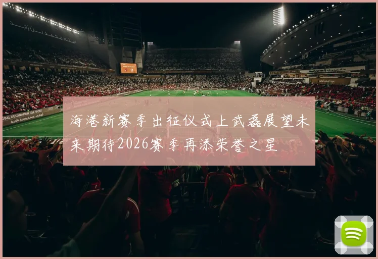 海港新赛季出征仪式上武磊展望未来期待2026赛季再添荣誉之星