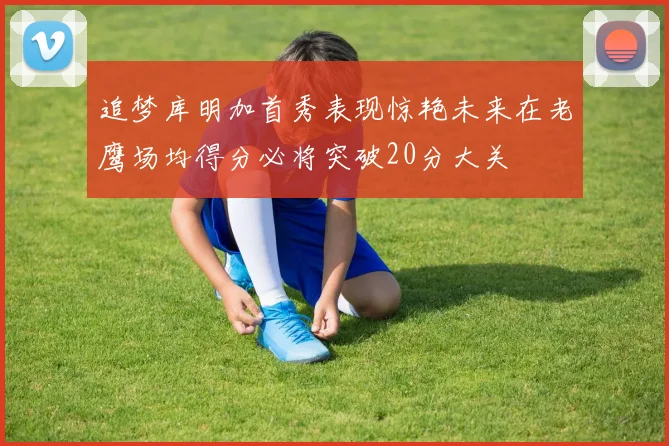 追梦库明加首秀表现惊艳未来在老鹰场均得分必将突破20分大关