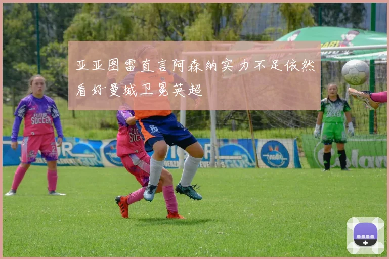 亚亚图雷直言阿森纳实力不足依然看好曼城卫冕英超