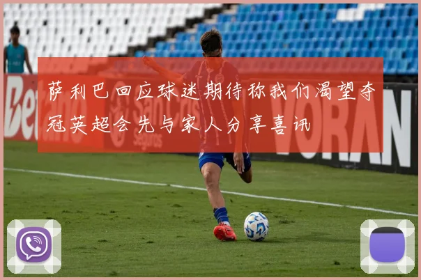 萨利巴回应球迷期待称我们渴望夺冠英超会先与家人分享喜讯