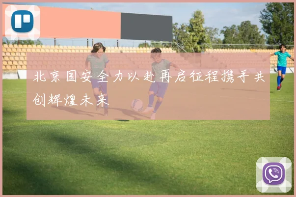 北京国安全力以赴再启征程携手共创辉煌未来