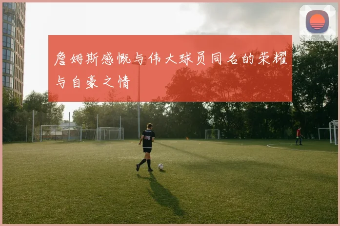 詹姆斯感慨与伟大球员同名的荣耀与自豪之情