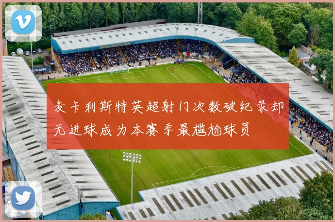 麦卡利斯特英超射门次数破纪录却无进球成为本赛季最尴尬球员