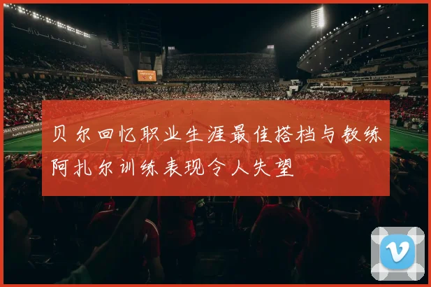 贝尔回忆职业生涯最佳搭档与教练阿扎尔训练表现令人失望