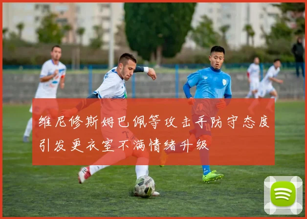 维尼修斯姆巴佩等攻击手防守态度引发更衣室不满情绪升级