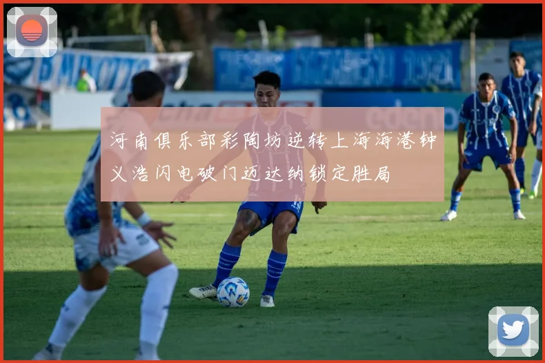 河南俱乐部彩陶坊逆转上海海港钟义浩闪电破门迈达纳锁定胜局