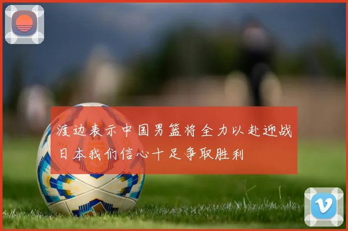渡边表示中国男篮将全力以赴迎战日本我们信心十足争取胜利