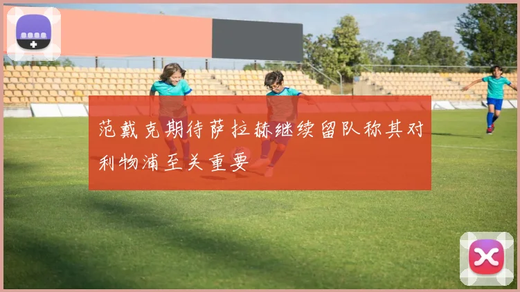 范戴克期待萨拉赫继续留队称其对利物浦至关重要