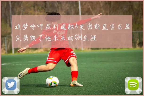 追梦呼吁尼科道歉A史密斯直言东眉交易毁了他未来的GM生涯
