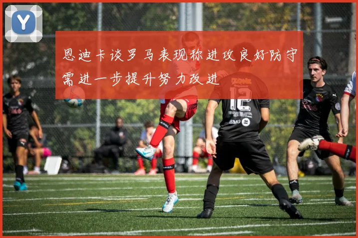 恩迪卡谈罗马表现称进攻良好防守需进一步提升努力改进
