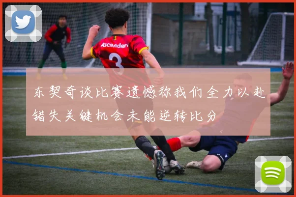东契奇谈比赛遗憾称我们全力以赴错失关键机会未能逆转比分