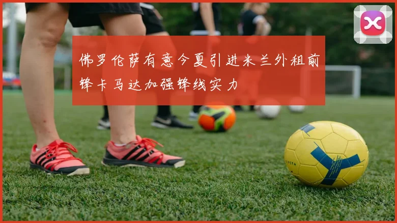佛罗伦萨有意今夏引进米兰外租前锋卡马达加强锋线实力
