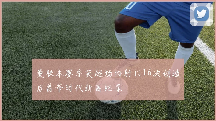 曼联本赛季英超场均射门16次创造后爵爷时代新高纪录