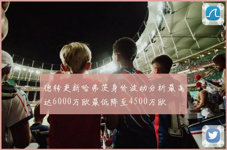 德转更新哈弗茨身价波动分析最高达6000万欧最低降至4500万欧