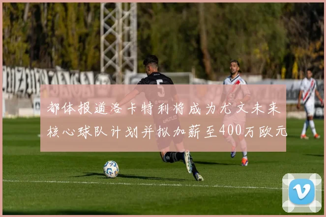 都体报道洛卡特利将成为尤文未来核心球队计划并拟加薪至400万欧元