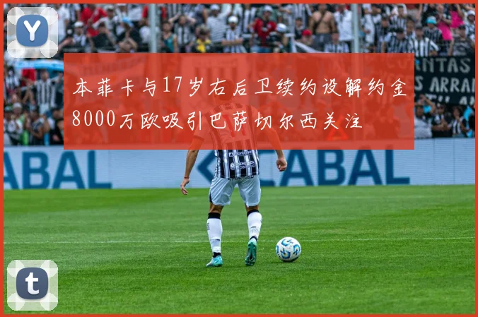 本菲卡与17岁右后卫续约设解约金8000万欧吸引巴萨切尔西关注