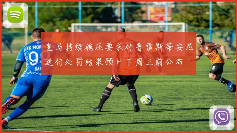 皇马持续施压要求对普雷斯蒂安尼进行处罚结果预计下周三前公布