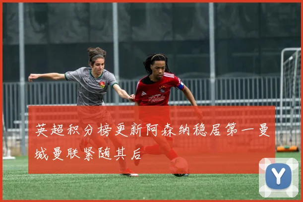 英超积分榜更新阿森纳稳居第一曼城曼联紧随其后