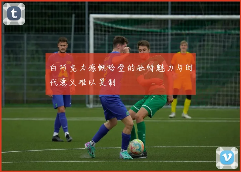 白巧克力感慨哈登的独特魅力与时代意义难以复制