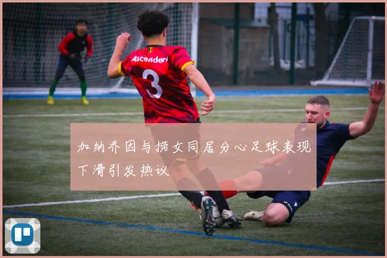 加纳乔因与捞女同居分心足球表现下滑引发热议