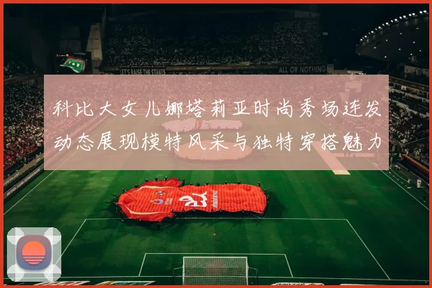 科比大女儿娜塔莉亚时尚秀场连发动态展现模特风采与独特穿搭魅力